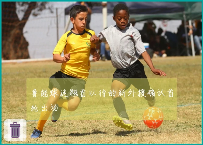 鲁能球迷翘首以待的新外援确认首轮出场