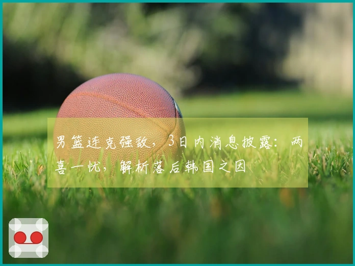 男篮连克强敌,3日内消息披露:两喜一忧,解析落后韩国之因