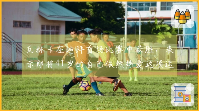 瓦林卡在迪拜首场比赛中获胜，表示即将41岁的自己依然热爱这项运动