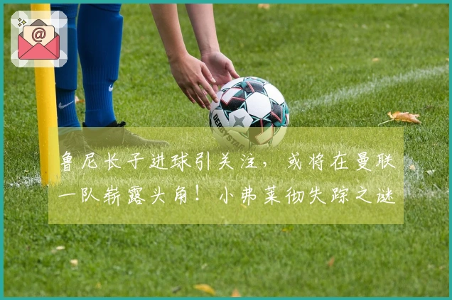 鲁尼长子进球引关注，或将在曼联一队崭露头角！小弗莱彻失踪之谜解开