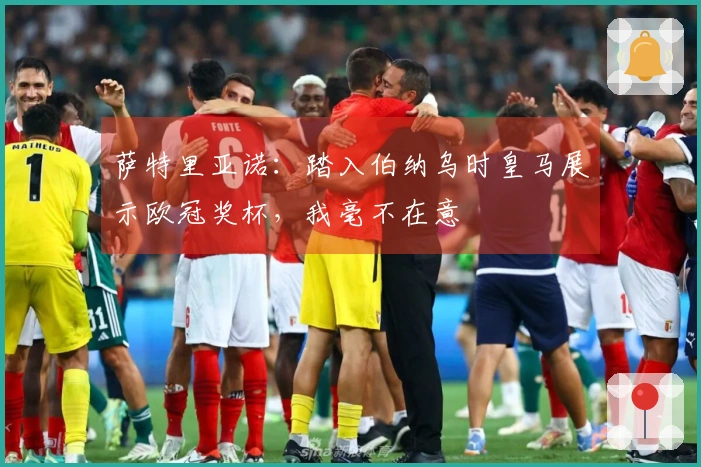 萨特里亚诺：踏入伯纳乌时皇马展示欧冠奖杯，我毫不在意