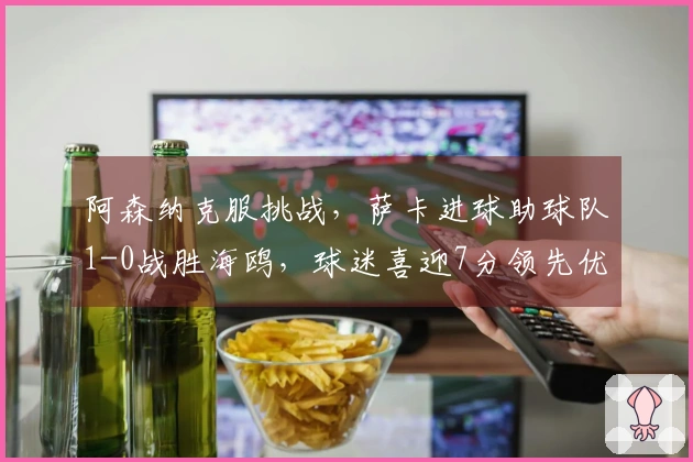 阿森纳克服挑战，萨卡进球助球队1-0战胜海鸥，球迷喜迎7分领先优势