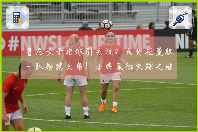 鲁尼长子进球引关注，或将在曼联一队崭露头角！小弗莱彻失踪之谜解开