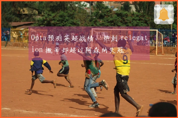 Opta预测英超战绩，热刺 relegation 概率却超过阿森纳失冠