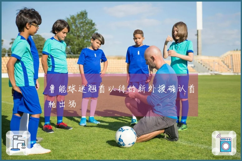 鲁能球迷翘首以待的新外援确认首轮出场