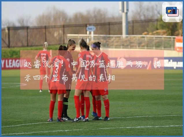 赵睿流泪！中国男篮连胜两场，揭示四个显而易见的真相