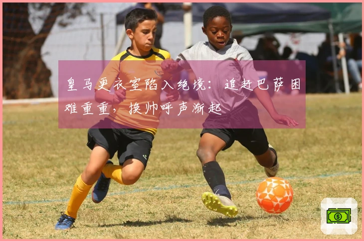 皇马更衣室陷入绝境：追赶巴萨困难重重，换帅呼声渐起