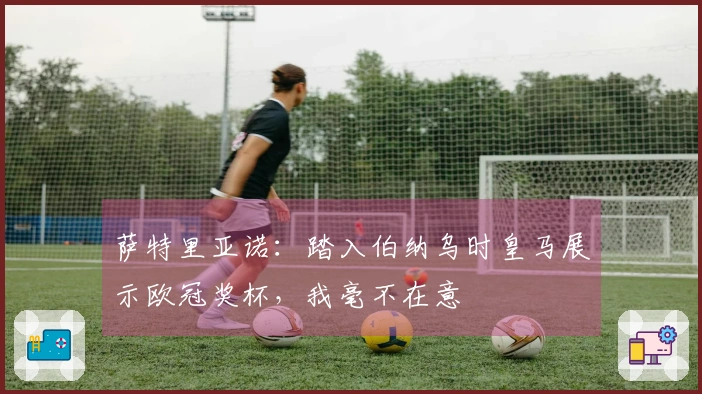 萨特里亚诺：踏入伯纳乌时皇马展示欧冠奖杯，我毫不在意