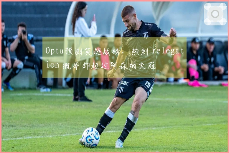 Opta预测英超战绩，热刺 relegation 概率却超过阿森纳失冠