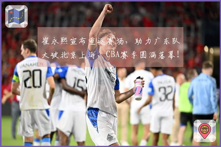 崔永熙宣布重返赛场，助力广东队大破北京上海，CBA赛季圆满落幕！