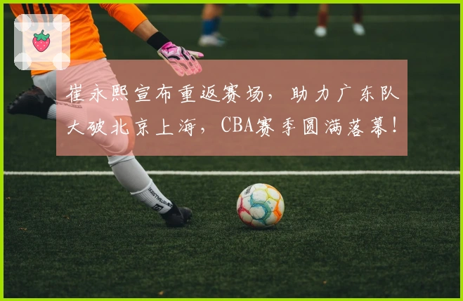 崔永熙宣布重返赛场，助力广东队大破北京上海，CBA赛季圆满落幕！