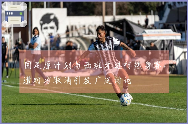 国足原计划与西班牙进行热身赛，遭对方取消引发广泛讨论