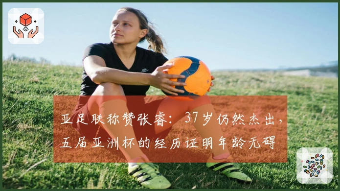 亚足联称赞张睿：37岁仍然杰出，五届亚洲杯的经历证明年龄无碍