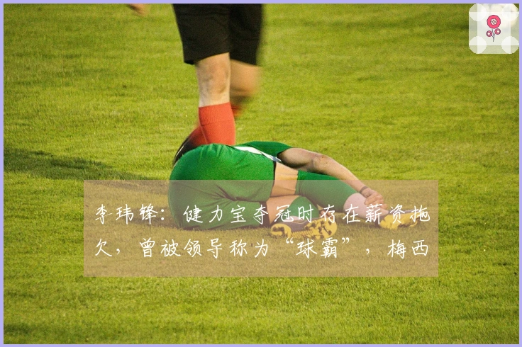 李玮锋：健力宝夺冠时存在薪资拖欠，曾被领导称为“球霸”，梅西曾被推荐给权健