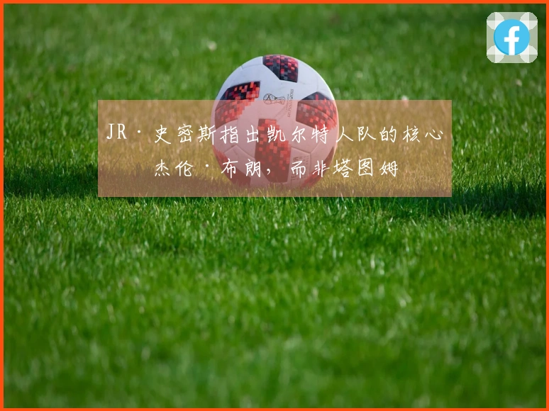 JR·史密斯指出凯尔特人队的核心是杰伦·布朗，而非塔图姆