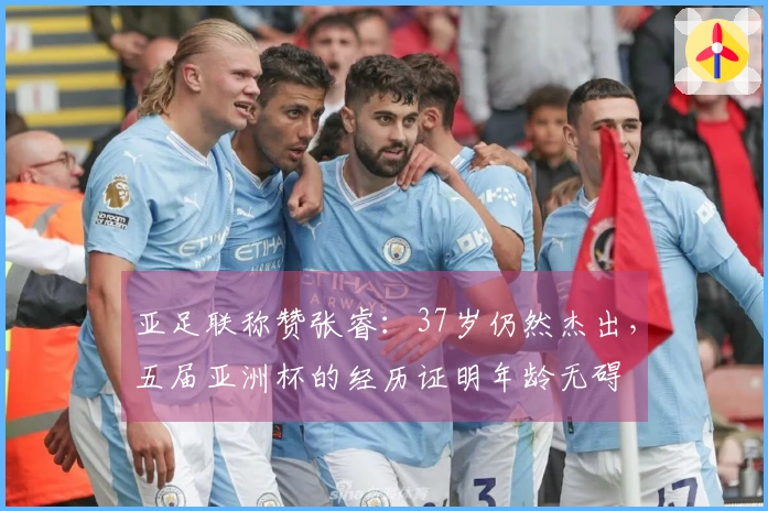 亚足联称赞张睿：37岁仍然杰出，五届亚洲杯的经历证明年龄无碍