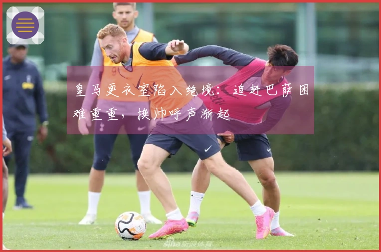 皇马更衣室陷入绝境：追赶巴萨困难重重，换帅呼声渐起