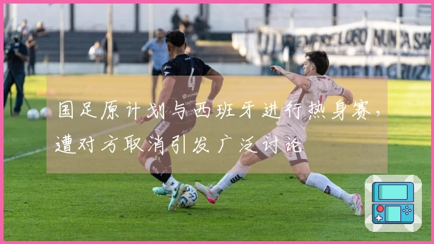 国足原计划与西班牙进行热身赛，遭对方取消引发广泛讨论